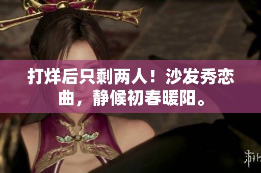 打烊后只剩两人！沙发秀恋曲，静候初春暖阳。