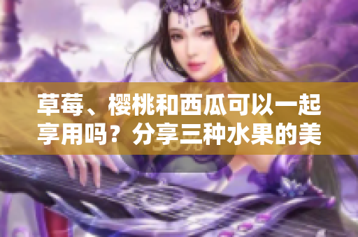 草莓、樱桃和西瓜可以一起享用吗？分享三种水果的美味组合及其养生价值