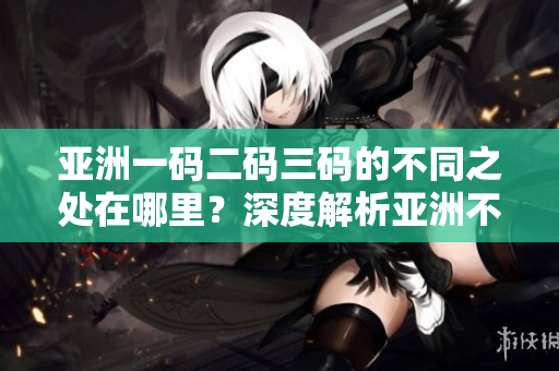 亚洲一码二码三码的不同之处在哪里？深度解析亚洲不同地区的尺码标准