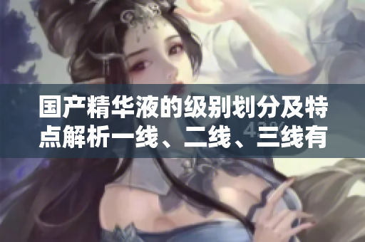国产精华液的级别划分及特点解析一线、二线、三线有何不同？