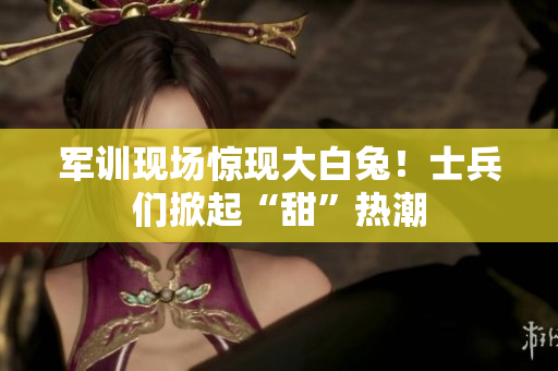 军训现场惊现大白兔！士兵们掀起“甜”热潮