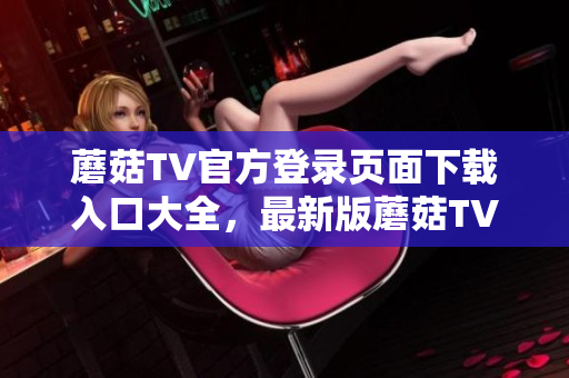 蘑菇TV官方登录页面下载入口大全，最新版蘑菇TVAPP下载指南