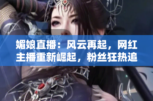 媚娘直播：风云再起，网红主播重新崛起，粉丝狂热追随，掀起直播行业新热潮