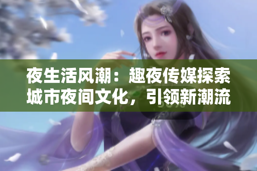 夜生活风潮：趣夜传媒探索城市夜间文化，引领新潮流