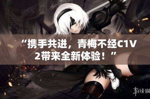 “携手共进，青梅不经C1V2带来全新体验！”