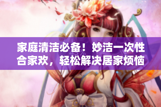 家庭清洁必备！妙洁一次性合家欢，轻松解决居家烦恼