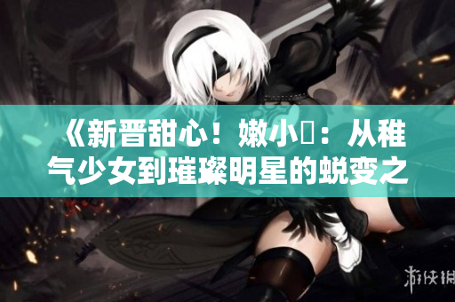 《新晋甜心！嫩小槡：从稚气少女到璀璨明星的蜕变之路》
