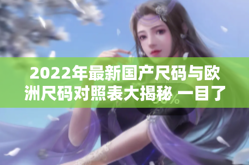 2022年最新国产尺码与欧洲尺码对照表大揭秘 一目了然，买衣再也不烦恼