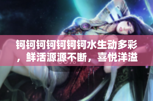 钶钶钶钶钶钶钶水生动多彩，鲜活源源不断，喜悦洋溢充盈整个生活舞台
