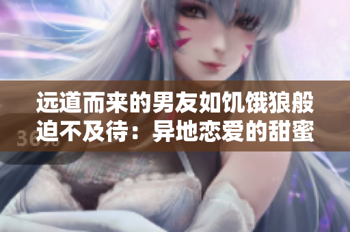 远道而来的男友如饥饿狼般迫不及待：异地恋爱的甜蜜与挑战