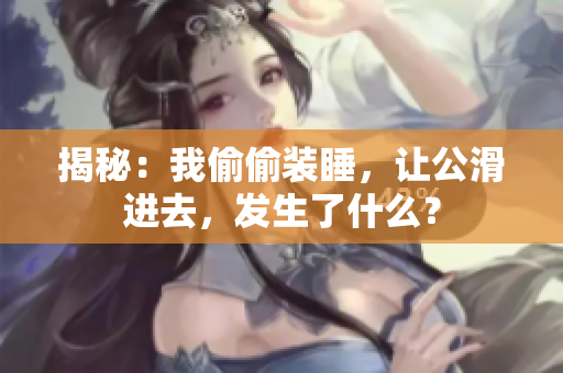 揭秘：我偷偷装睡，让公滑进去，发生了什么？