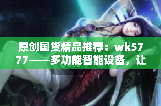 原创国货精品推荐：wk5777——多功能智能设备，让生活更便利
