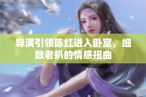 导演引领陈红进入卧室，细数老扒的情感扭曲