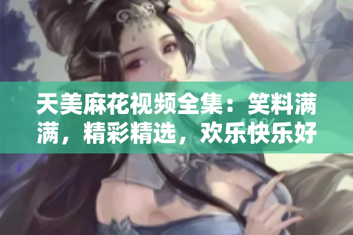 天美麻花视频全集：笑料满满，精彩精选，欢乐快乐好电影