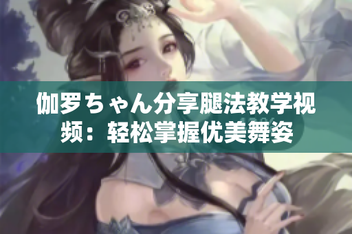伽罗ちゃん分享腿法教学视频：轻松掌握优美舞姿
