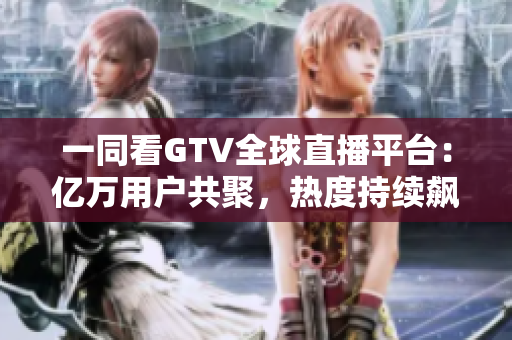 一同看GTV全球直播平台：亿万用户共聚，热度持续飙升