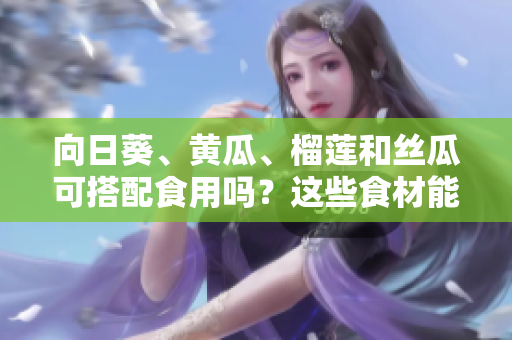 向日葵、黄瓜、榴莲和丝瓜可搭配食用吗？这些食材能否一同消费？