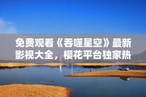 免费观看《吞噬星空》最新影视大全，樱花平台独家热播！