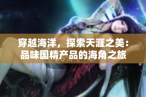 穿越海洋，探索天涯之美：品味国精产品的海角之旅