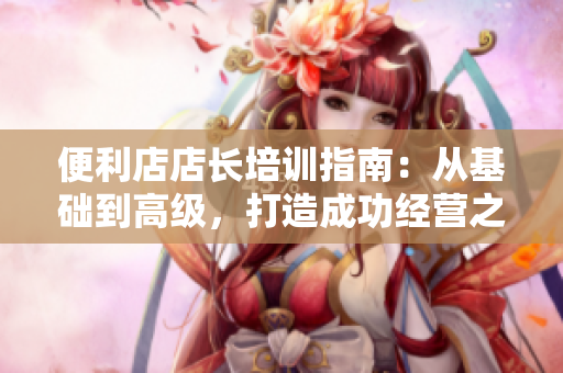 便利店店长培训指南：从基础到高级，打造成功经营之道！