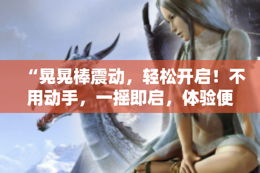 “晃晃棒震动，轻松开启！不用动手，一摇即启，体验便捷新时代。”