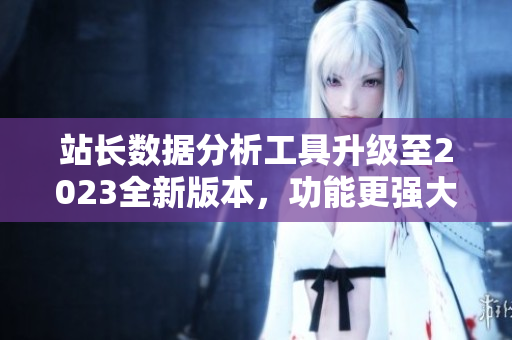 站长数据分析工具升级至2023全新版本，功能更强大
