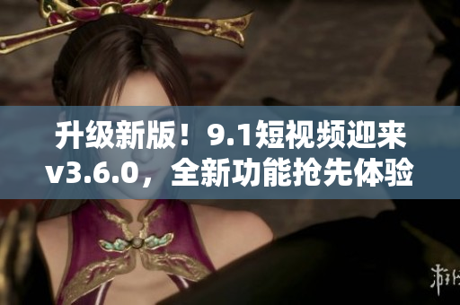升级新版！9.1短视频迎来v3.6.0，全新功能抢先体验