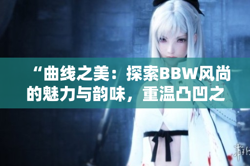 “曲线之美：探索BBW风尚的魅力与韵味，重温凸凹之间的情感共鸣”