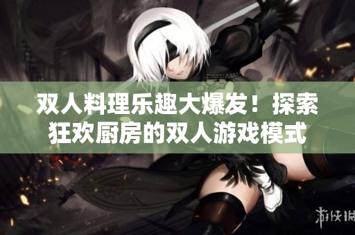双人料理乐趣大爆发！探索狂欢厨房的双人游戏模式