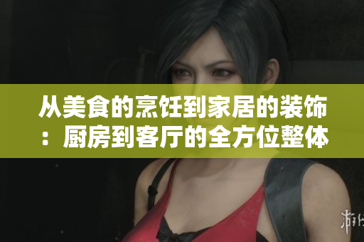 从美食的烹饪到家居的装饰：厨房到客厅的全方位整体设计