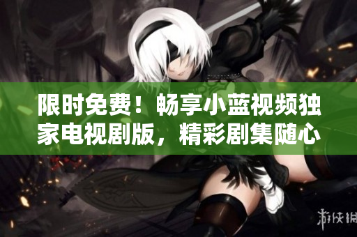 限时免费！畅享小蓝视频独家电视剧版，精彩剧集随心观赏！