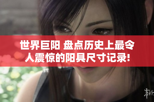 世界巨阳 盘点历史上最令人震惊的阳具尺寸记录!