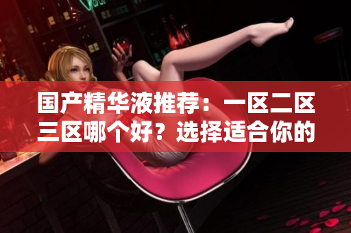 国产精华液推荐：一区二区三区哪个好？选择适合你的国产精华液