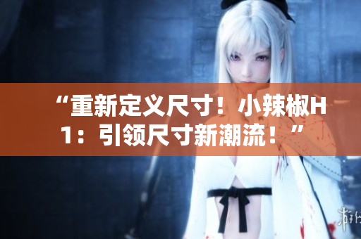“重新定义尺寸！小辣椒H1：引领尺寸新潮流！”