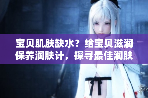 宝贝肌肤缺水？给宝贝滋润保养润肤计，探寻最佳润肤法!