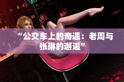 “公交车上的奇遇：老周与张琳的邂逅”