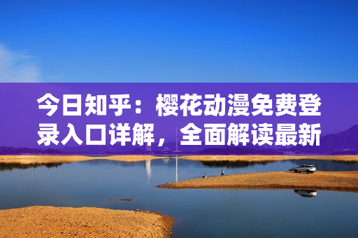 今日知乎：樱花动漫免费登录入口详解，全面解读最新访问方法