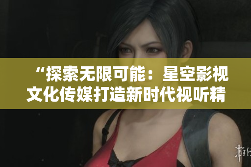 “探索无限可能：星空影视文化传媒打造新时代视听精品”