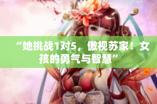 “她挑战1对5，傲视苏家！女孩的勇气与智慧”