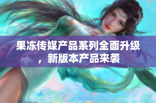 果冻传媒产品系列全面升级，新版本产品来袭