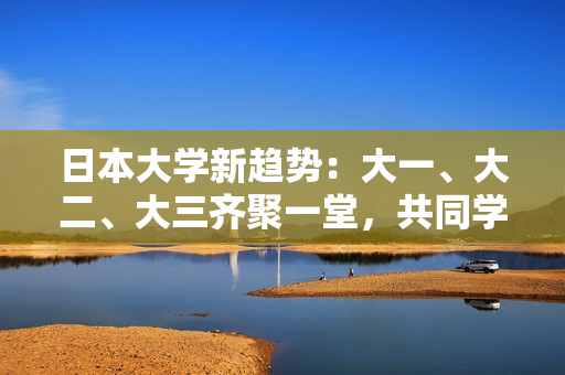 日本大学新趋势：大一、大二、大三齐聚一堂，共同学习的模式正在兴起