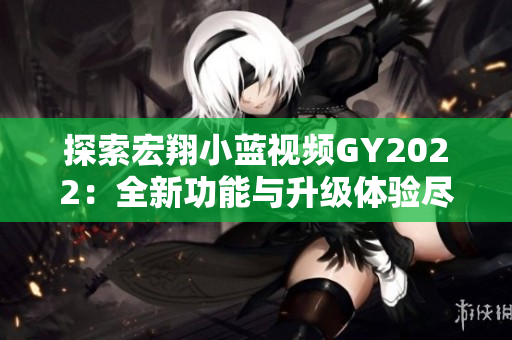 探索宏翔小蓝视频GY2022：全新功能与升级体验尽在其中