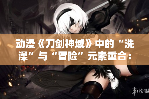 动漫《刀剑神域》中的“洗澡”与“冒险”元素重合：一探SAO中的澡堂文化