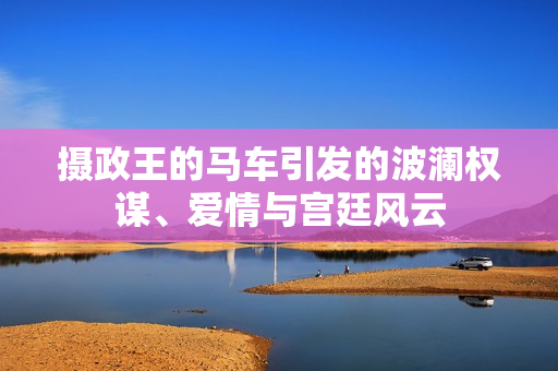 摄政王的马车引发的波澜权谋、爱情与宫廷风云