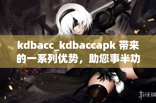 kdbacc_kdbaccapk 带来的一系列优势，助您事半功倍