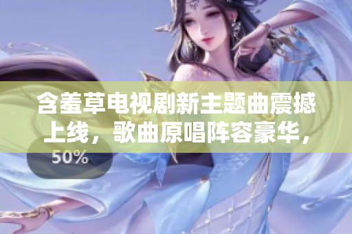 含羞草电视剧新主题曲震撼上线，歌曲原唱阵容豪华，堪称国民级流行传唱经典