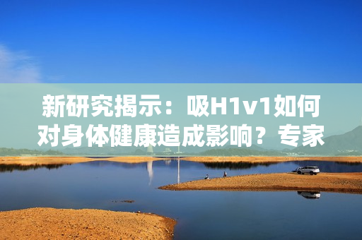 新研究揭示：吸H1v1如何对身体健康造成影响？专家观点解读最新数据