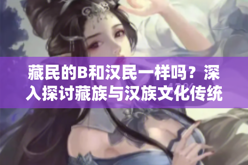藏民的B和汉民一样吗？深入探讨藏族与汉族文化传统的异同