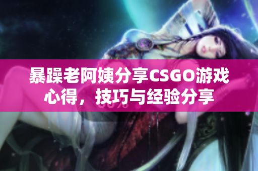 暴躁老阿姨分享CSGO游戏心得，技巧与经验分享
