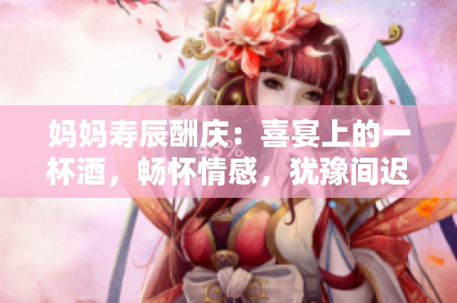 妈妈寿辰酬庆：喜宴上的一杯酒，畅怀情感，犹豫间迟疑
